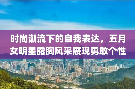 时尚潮流下的自我表达，五月女明星露胸风采展现勇敢个性