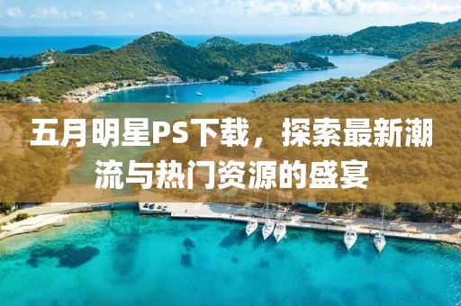 五月明星PS下载，探索最新潮流与热门资源的盛宴