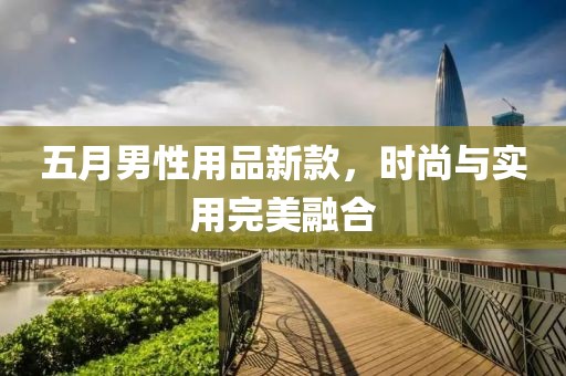 五月男性用品新款，时尚与实用完美融合