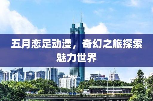 五月恋足动漫，奇幻之旅探索魅力世界