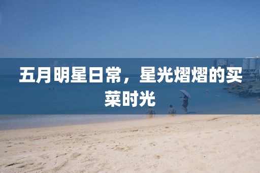 五月明星日常，星光熠熠的买菜时光