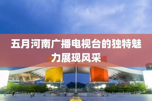 五月河南广播电视台的独特魅力展现风采