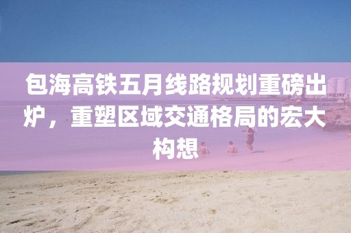 包海高铁五月线路规划重磅出炉，重塑区域交通格局的宏大构想