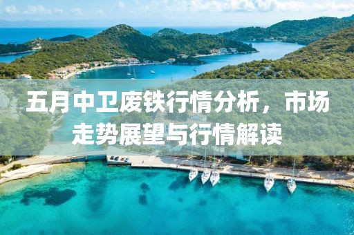 五月中卫废铁行情分析，市场走势展望与行情解读