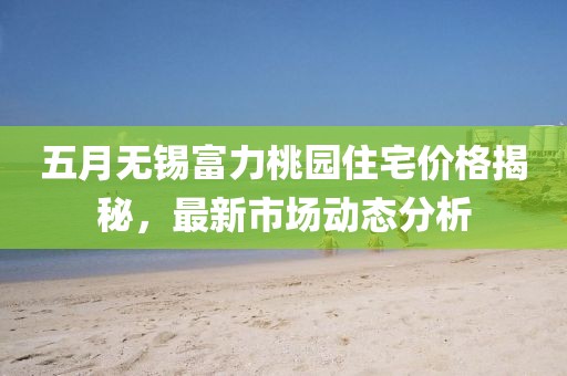 五月无锡富力桃园住宅价格揭秘，最新市场动态分析