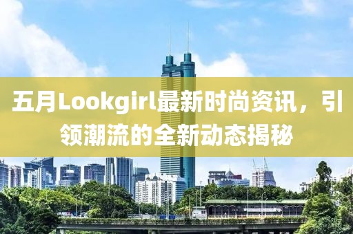 五月Lookgirl最新时尚资讯，引领潮流的全新动态揭秘