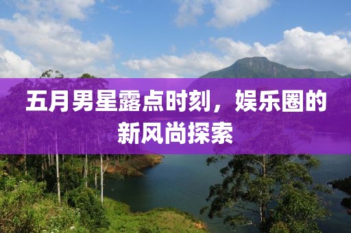 五月男星露点时刻，娱乐圈的新风尚探索