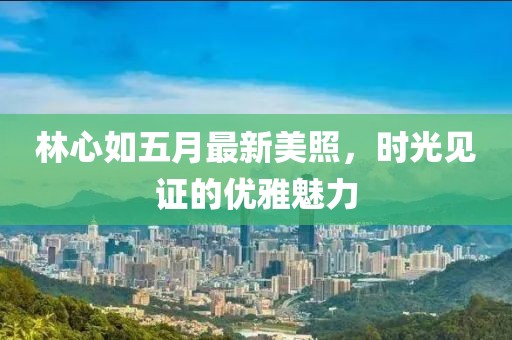 林心如五月最新美照，时光见证的优雅魅力
