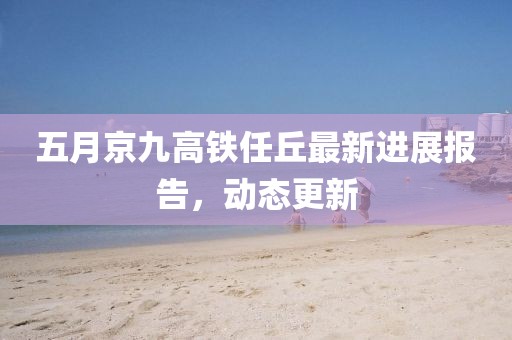 五月京九高铁任丘最新进展报告，动态更新