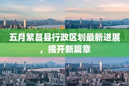 五月繁昌县行政区划最新进展，揭开新篇章