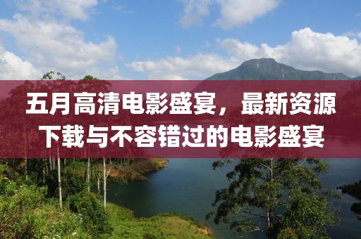 五月高清电影盛宴，最新资源下载与不容错过的电影盛宴