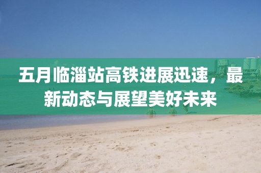 五月临淄站高铁进展迅速，最新动态与展望美好未来