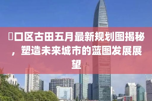 硚口区古田五月最新规划图揭秘，塑造未来城市的蓝图发展展望