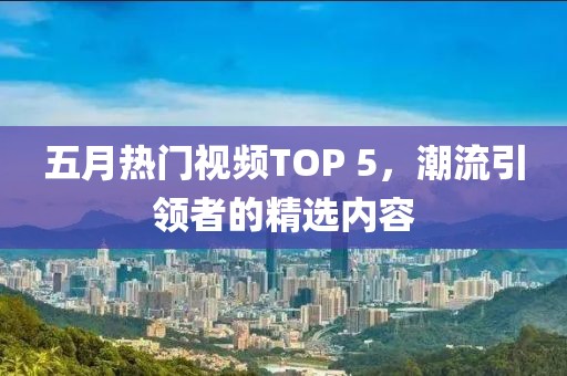 五月热门视频TOP 5，潮流引领者的精选内容