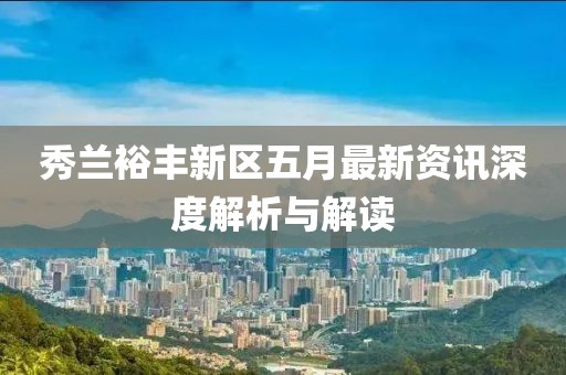 秀兰裕丰新区五月最新资讯深度解析与解读