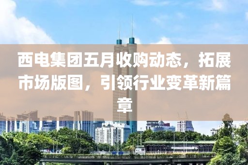 西电集团五月收购动态，拓展市场版图，引领行业变革新篇章