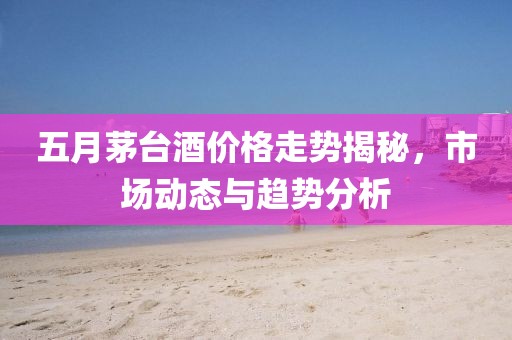 五月茅台酒价格走势揭秘，市场动态与趋势分析