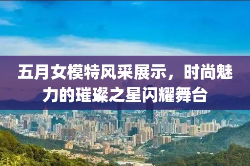 五月女模特风采展示，时尚魅力的璀璨之星闪耀舞台