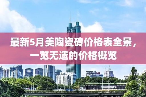 最新5月美陶瓷砖价格表全景，一览无遗的价格概览