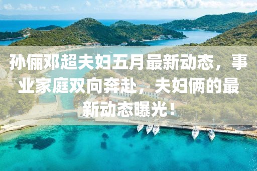 孙俪邓超夫妇五月最新动态，事业家庭双向奔赴，夫妇俩的最新动态曝光！