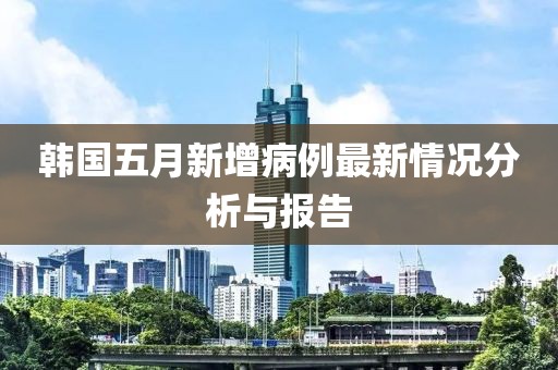 韩国五月新增病例最新情况分析与报告