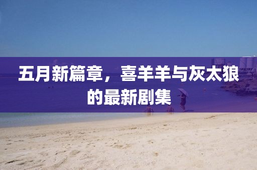 五月新篇章，喜羊羊与灰太狼的最新剧集