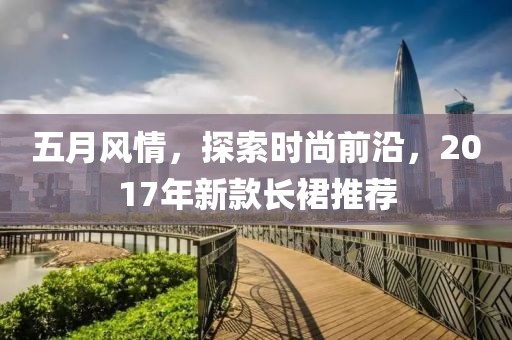 五月风情，探索时尚前沿，2017年新款长裙推荐