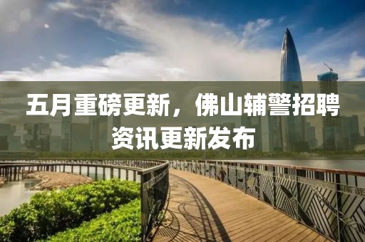 五月重磅更新，佛山辅警招聘资讯更新发布
