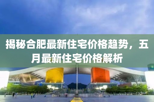 揭秘合肥最新住宅价格趋势，五月最新住宅价格解析