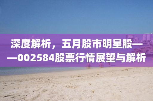 深度解析，五月股市明星股——002584股票行情展望与解析