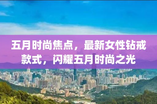 五月时尚焦点，最新女性钻戒款式，闪耀五月时尚之光