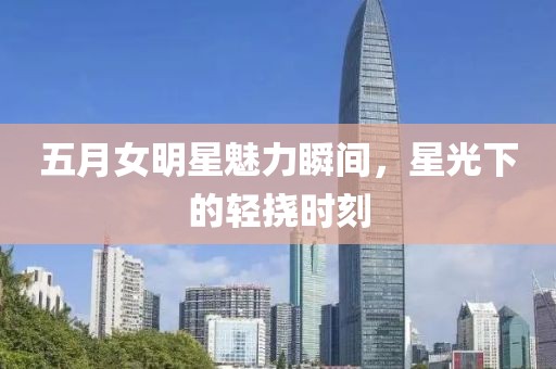 五月女明星魅力瞬间，星光下的轻挠时刻