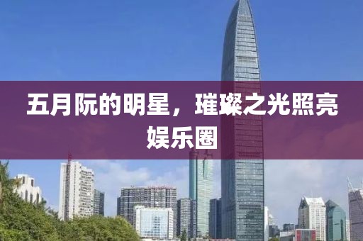 五月阮的明星，璀璨之光照亮娱乐圈