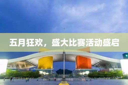 五月狂欢，盛大比赛活动盛启