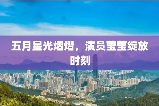 五月星光熠熠，演员莹莹绽放时刻