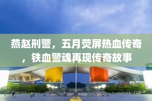燕赵刑警，五月荧屏热血传奇，铁血警魂再现传奇故事