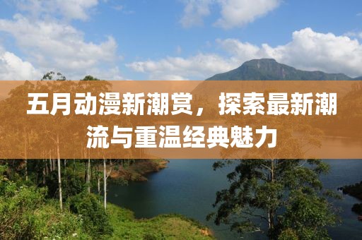 五月动漫新潮赏，探索最新潮流与重温经典魅力