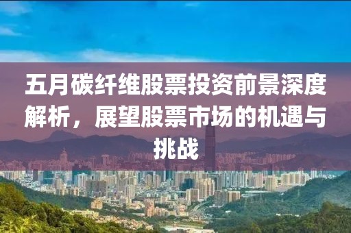 五月碳纤维股票投资前景深度解析，展望股票市场的机遇与挑战