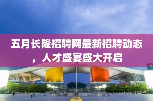 五月长隆招聘网最新招聘动态，人才盛宴盛大开启