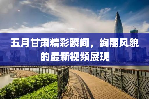 五月甘肃精彩瞬间，绚丽风貌的最新视频展现