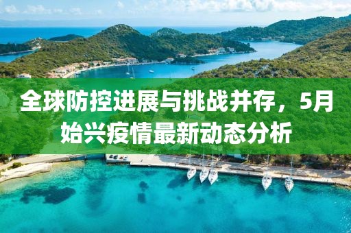 全球防控进展与挑战并存，5月始兴疫情最新动态分析