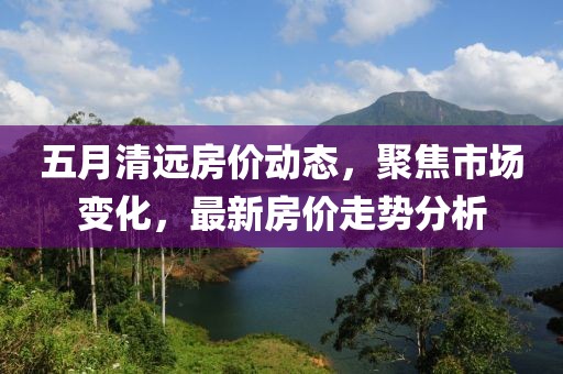 五月清远房价动态，聚焦市场变化，最新房价走势分析