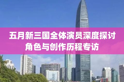 五月新三国全体演员深度探讨角色与创作历程专访