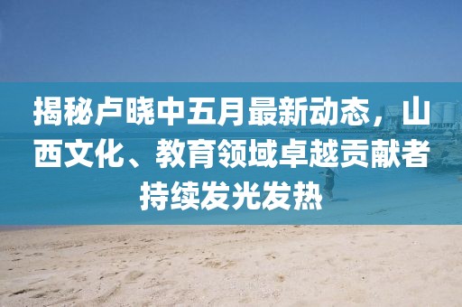 揭秘卢晓中五月最新动态，山西文化、教育领域卓越贡献者持续发光发热