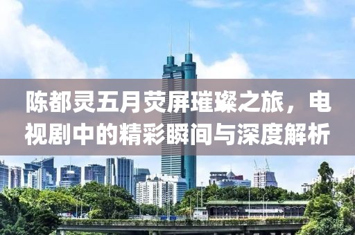 陈都灵五月荧屏璀璨之旅，电视剧中的精彩瞬间与深度解析