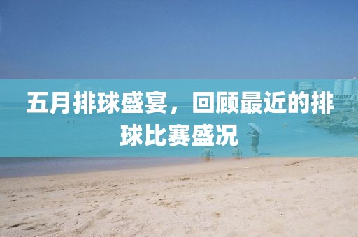 五月排球盛宴，回顾最近的排球比赛盛况