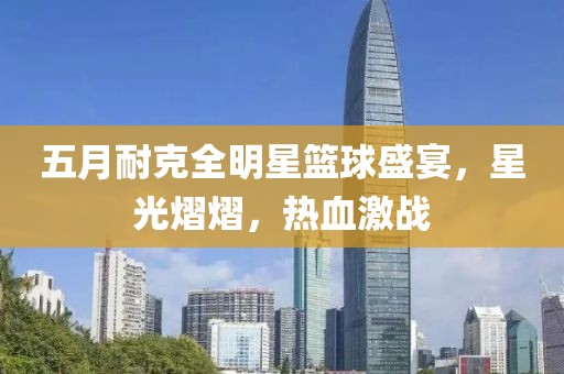 五月耐克全明星篮球盛宴，星光熠熠，热血激战