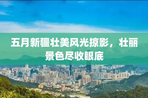 五月新疆壮美风光掠影，壮丽景色尽收眼底