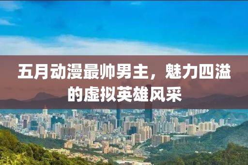 五月动漫最帅男主，魅力四溢的虚拟英雄风采