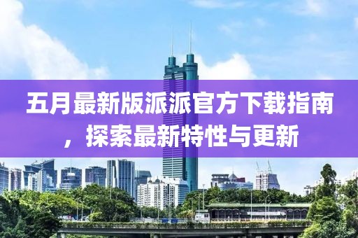 五月最新版派派官方下载指南，探索最新特性与更新